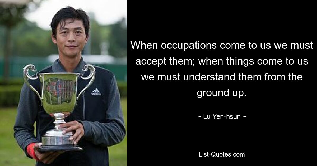 When occupations come to us we must accept them; when things come to us we must understand them from the ground up. — © Lu Yen-hsun