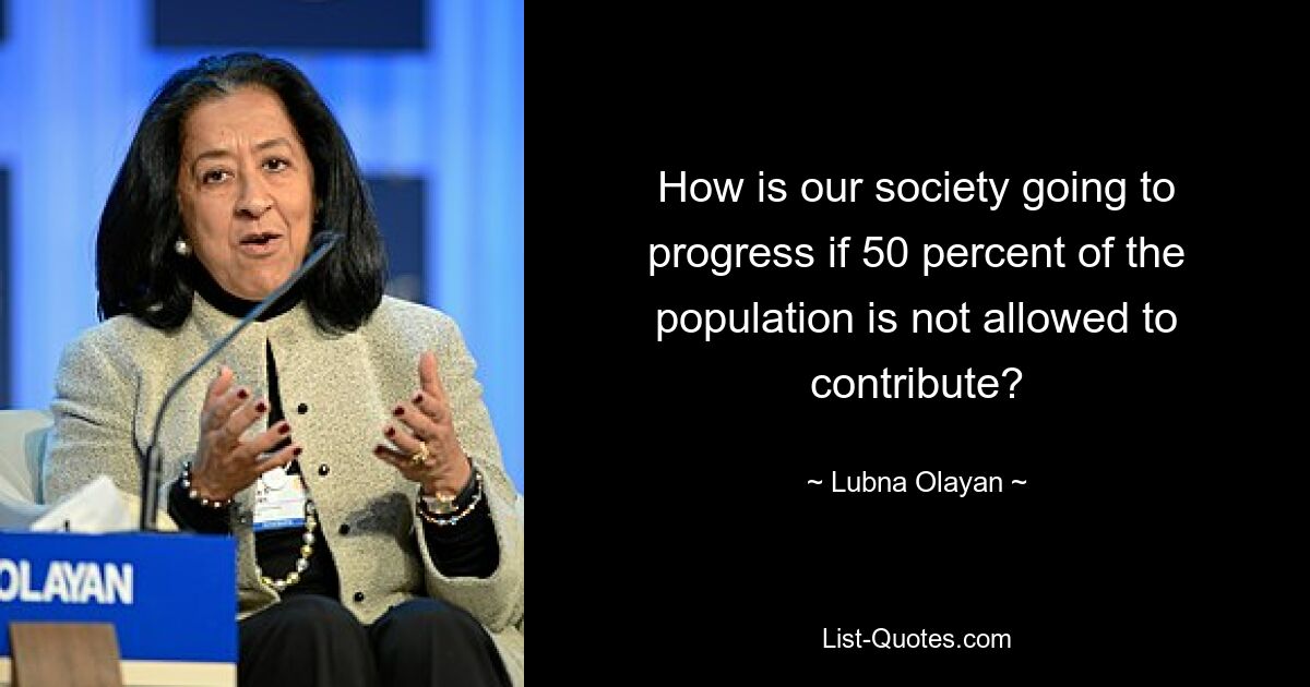 How is our society going to progress if 50 percent of the population is not allowed to contribute? — © Lubna Olayan