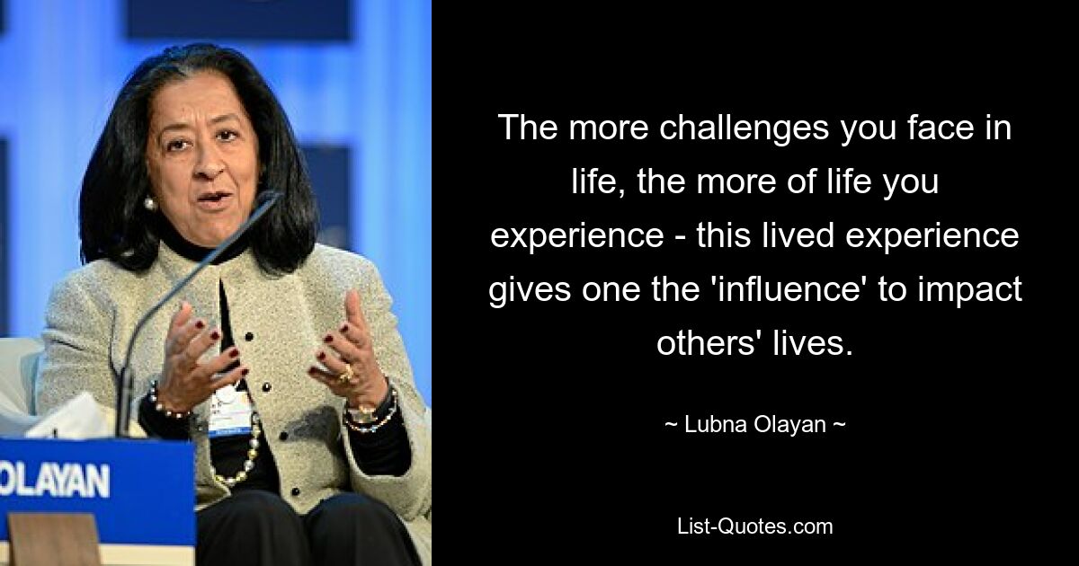 The more challenges you face in life, the more of life you experience - this lived experience gives one the 'influence' to impact others' lives. — © Lubna Olayan