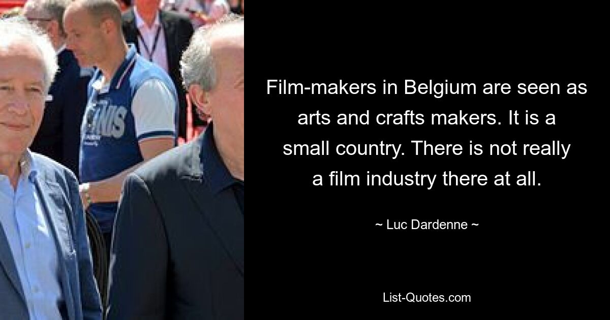 Film-makers in Belgium are seen as arts and crafts makers. It is a small country. There is not really a film industry there at all. — © Luc Dardenne