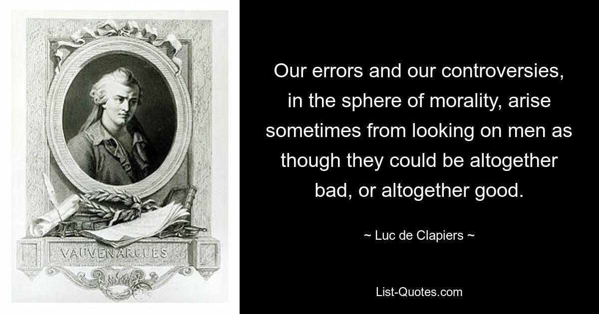 Our errors and our controversies, in the sphere of morality, arise sometimes from looking on men as though they could be altogether bad, or altogether good. — © Luc de Clapiers