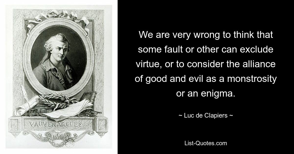 We are very wrong to think that some fault or other can exclude virtue, or to consider the alliance of good and evil as a monstrosity or an enigma. — © Luc de Clapiers