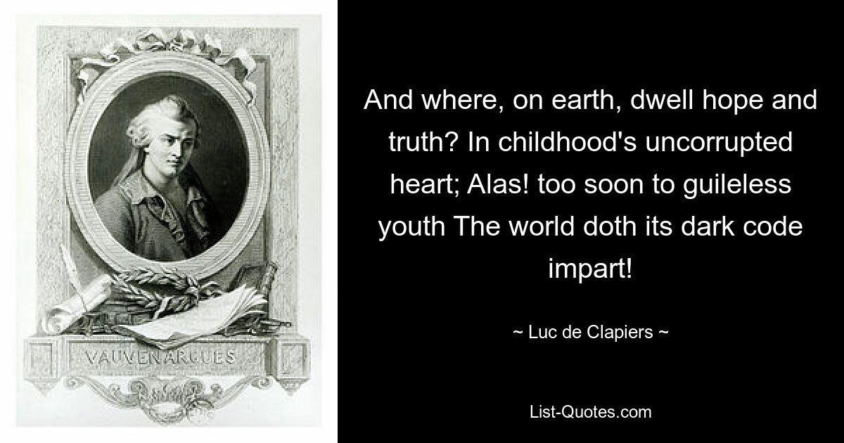 And where, on earth, dwell hope and truth? In childhood's uncorrupted heart; Alas! too soon to guileless youth The world doth its dark code impart! — © Luc de Clapiers