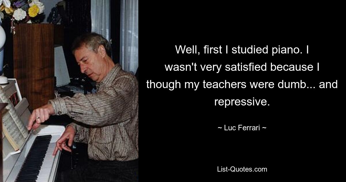 Well, first I studied piano. I wasn't very satisfied because I though my teachers were dumb... and repressive. — © Luc Ferrari