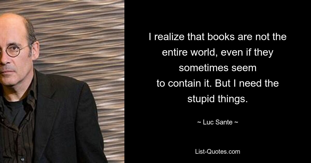 I realize that books are not the entire world, even if they sometimes seem
to contain it. But I need the stupid things. — © Luc Sante