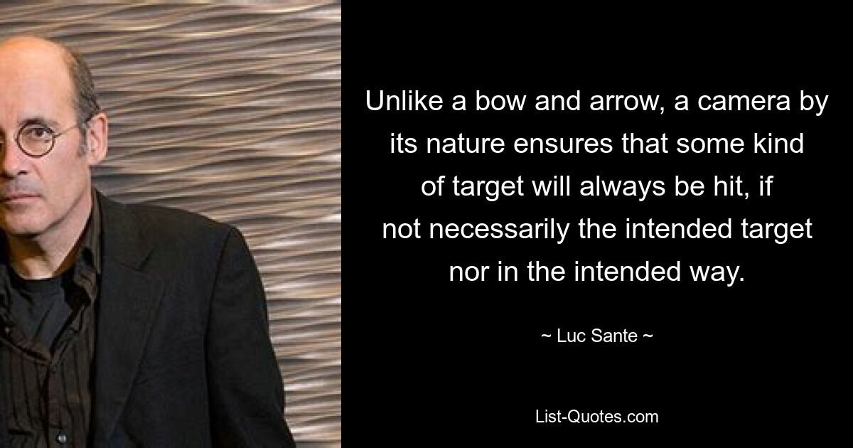 Unlike a bow and arrow, a camera by its nature ensures that some kind of target will always be hit, if not necessarily the intended target nor in the intended way. — © Luc Sante