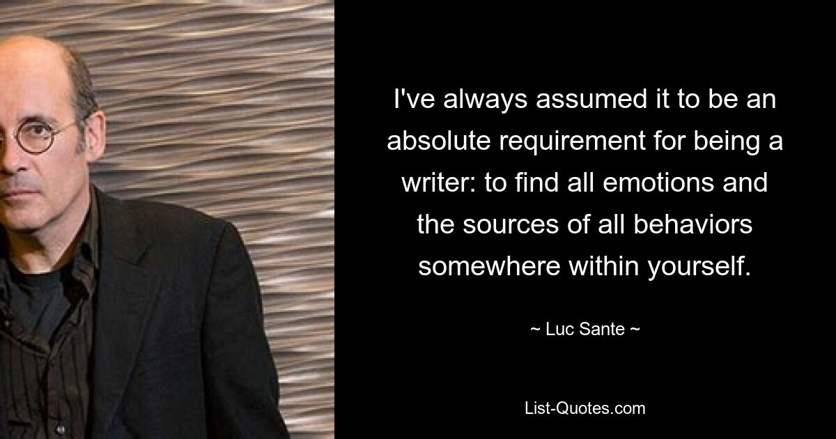 I've always assumed it to be an absolute requirement for being a writer: to find all emotions and the sources of all behaviors somewhere within yourself. — © Luc Sante