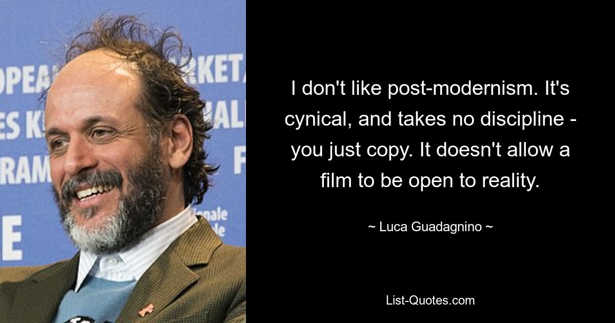 I don't like post-modernism. It's cynical, and takes no discipline - you just copy. It doesn't allow a film to be open to reality. — © Luca Guadagnino