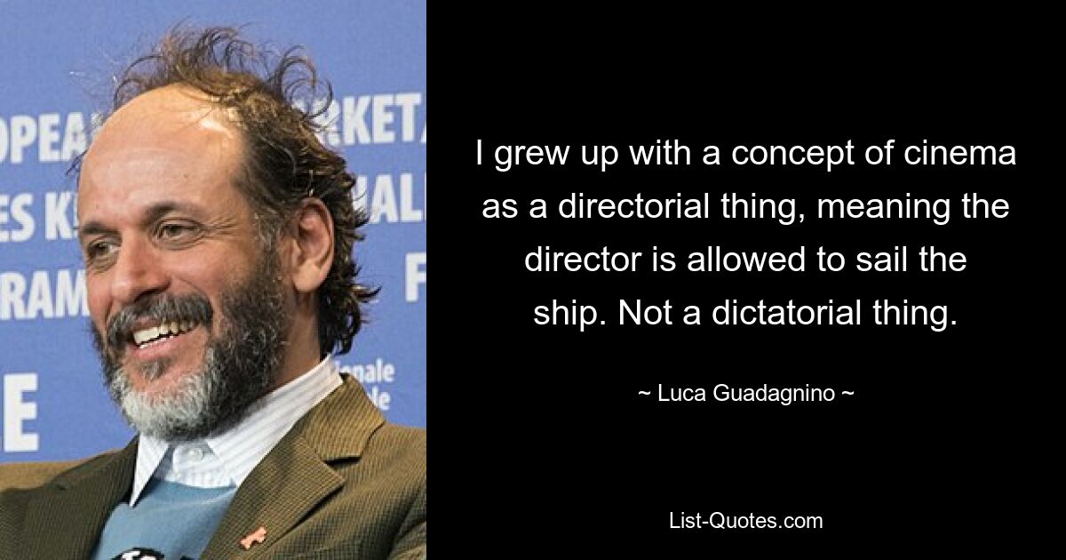 I grew up with a concept of cinema as a directorial thing, meaning the director is allowed to sail the ship. Not a dictatorial thing. — © Luca Guadagnino