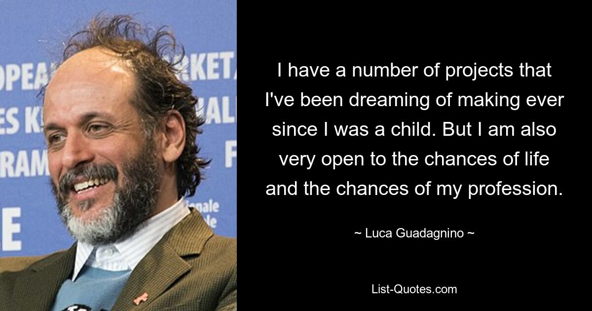 I have a number of projects that I've been dreaming of making ever since I was a child. But I am also very open to the chances of life and the chances of my profession. — © Luca Guadagnino