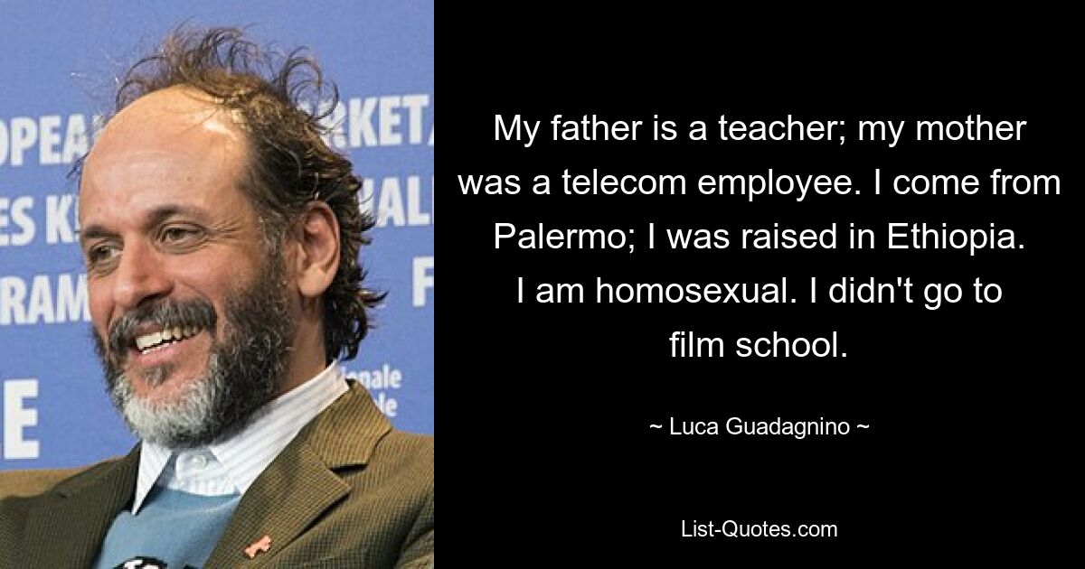 My father is a teacher; my mother was a telecom employee. I come from Palermo; I was raised in Ethiopia. I am homosexual. I didn't go to film school. — © Luca Guadagnino