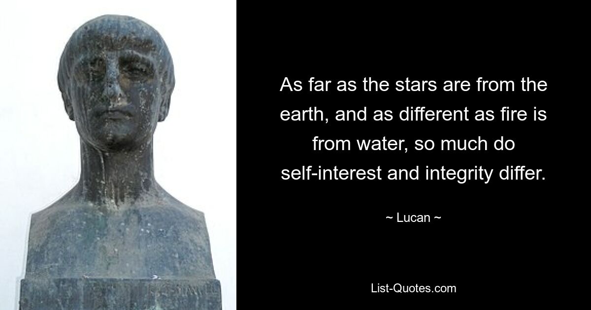 As far as the stars are from the earth, and as different as fire is from water, so much do self-interest and integrity differ. — © Lucan