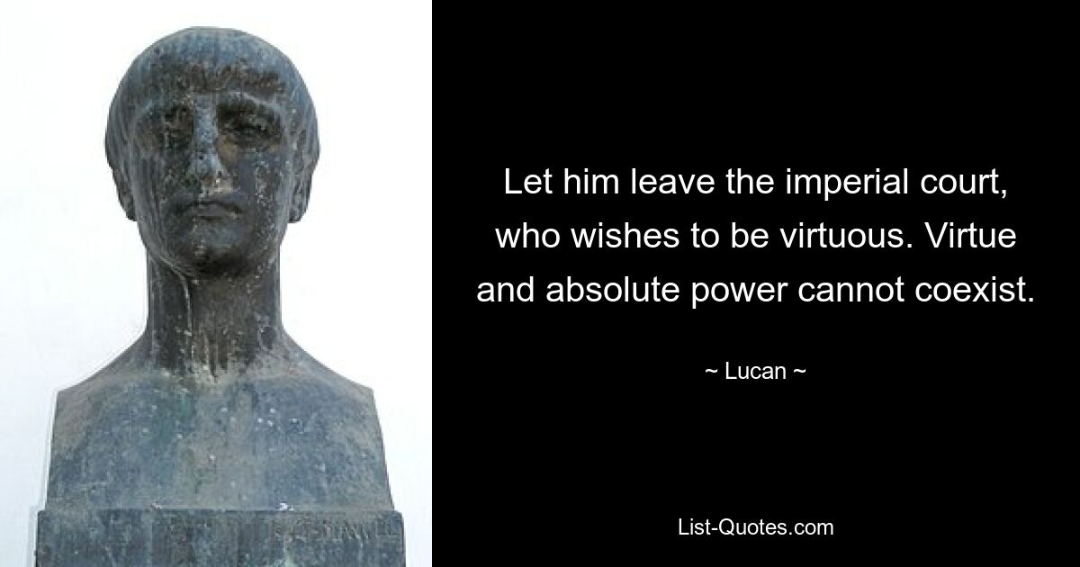 Let him leave the imperial court, who wishes to be virtuous. Virtue and absolute power cannot coexist. — © Lucan