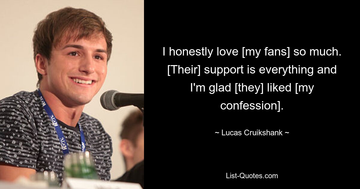 I honestly love [my fans] so much. [Their] support is everything and I'm glad [they] liked [my confession]. — © Lucas Cruikshank