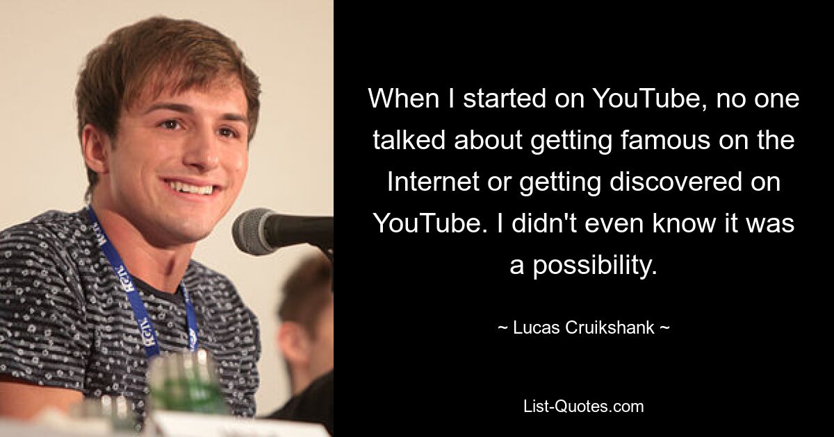 When I started on YouTube, no one talked about getting famous on the Internet or getting discovered on YouTube. I didn't even know it was a possibility. — © Lucas Cruikshank