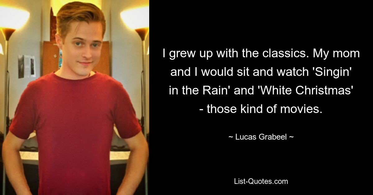 I grew up with the classics. My mom and I would sit and watch 'Singin' in the Rain' and 'White Christmas' - those kind of movies. — © Lucas Grabeel