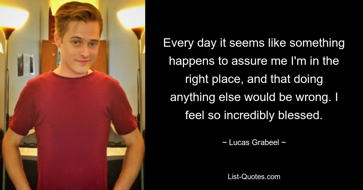 Every day it seems like something happens to assure me I'm in the right place, and that doing anything else would be wrong. I feel so incredibly blessed. — © Lucas Grabeel