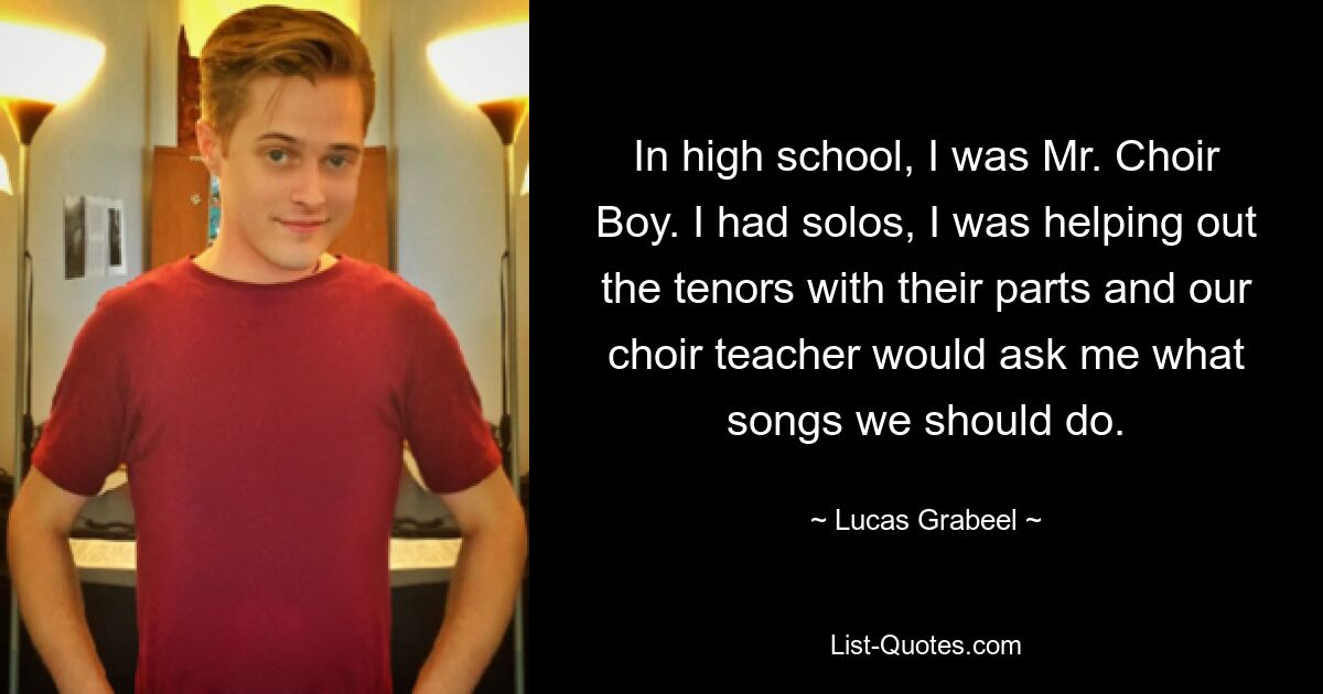 In high school, I was Mr. Choir Boy. I had solos, I was helping out the tenors with their parts and our choir teacher would ask me what songs we should do. — © Lucas Grabeel