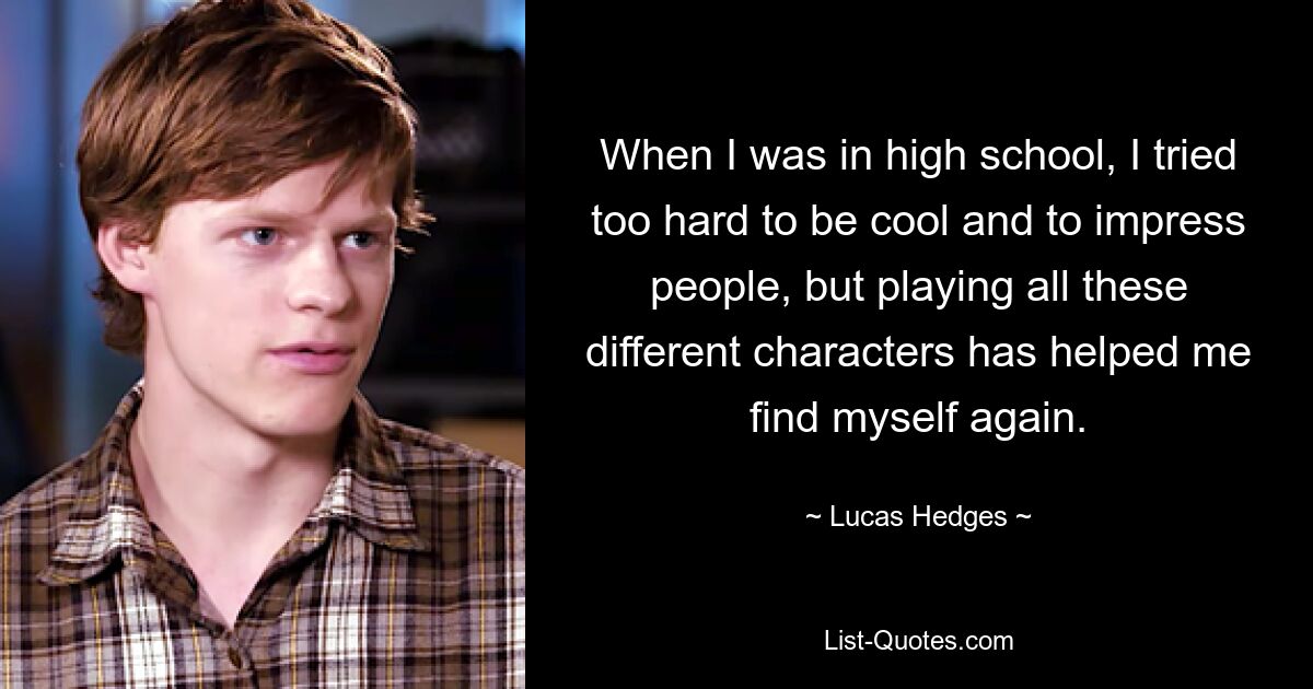 When I was in high school, I tried too hard to be cool and to impress people, but playing all these different characters has helped me find myself again. — © Lucas Hedges