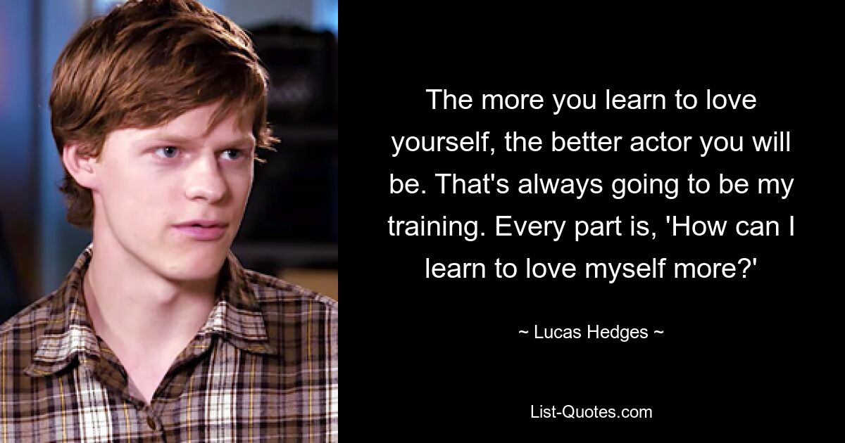 The more you learn to love yourself, the better actor you will be. That's always going to be my training. Every part is, 'How can I learn to love myself more?' — © Lucas Hedges