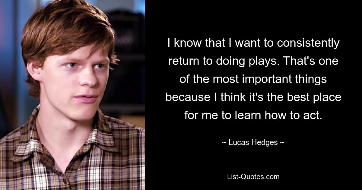 I know that I want to consistently return to doing plays. That's one of the most important things because I think it's the best place for me to learn how to act. — © Lucas Hedges