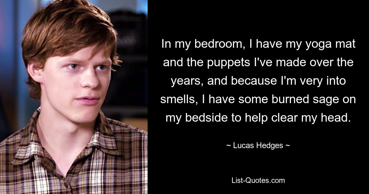 In my bedroom, I have my yoga mat and the puppets I've made over the years, and because I'm very into smells, I have some burned sage on my bedside to help clear my head. — © Lucas Hedges