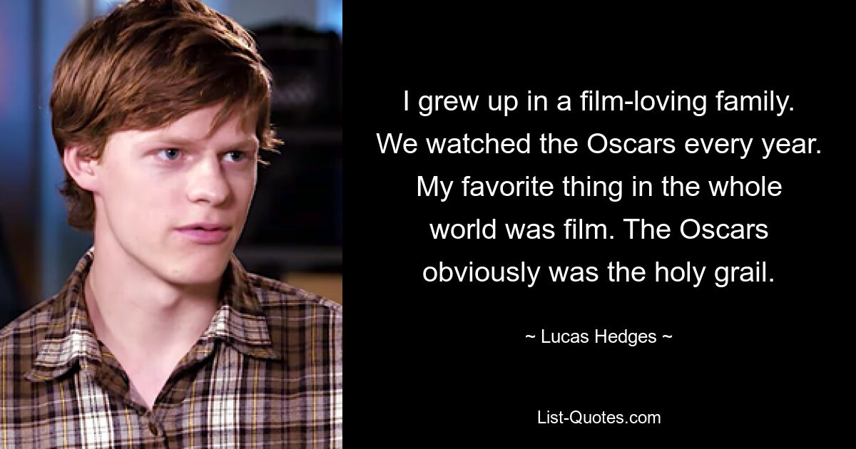 I grew up in a film-loving family. We watched the Oscars every year. My favorite thing in the whole world was film. The Oscars obviously was the holy grail. — © Lucas Hedges