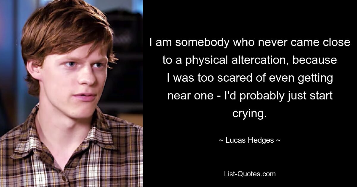 I am somebody who never came close to a physical altercation, because I was too scared of even getting near one - I'd probably just start crying. — © Lucas Hedges