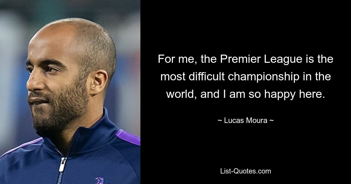 For me, the Premier League is the most difficult championship in the world, and I am so happy here. — © Lucas Moura