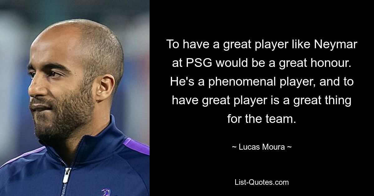 To have a great player like Neymar at PSG would be a great honour. He's a phenomenal player, and to have great player is a great thing for the team. — © Lucas Moura