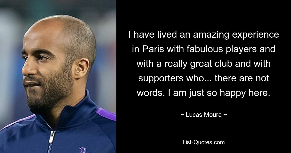 I have lived an amazing experience in Paris with fabulous players and with a really great club and with supporters who... there are not words. I am just so happy here. — © Lucas Moura