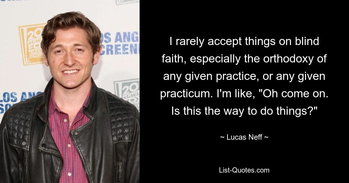 I rarely accept things on blind faith, especially the orthodoxy of any given practice, or any given practicum. I'm like, "Oh come on. Is this the way to do things?" — © Lucas Neff