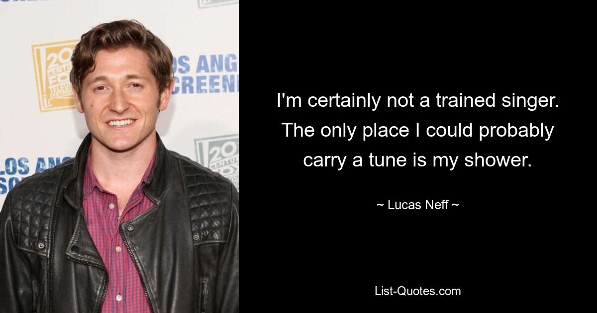 I'm certainly not a trained singer. The only place I could probably carry a tune is my shower. — © Lucas Neff