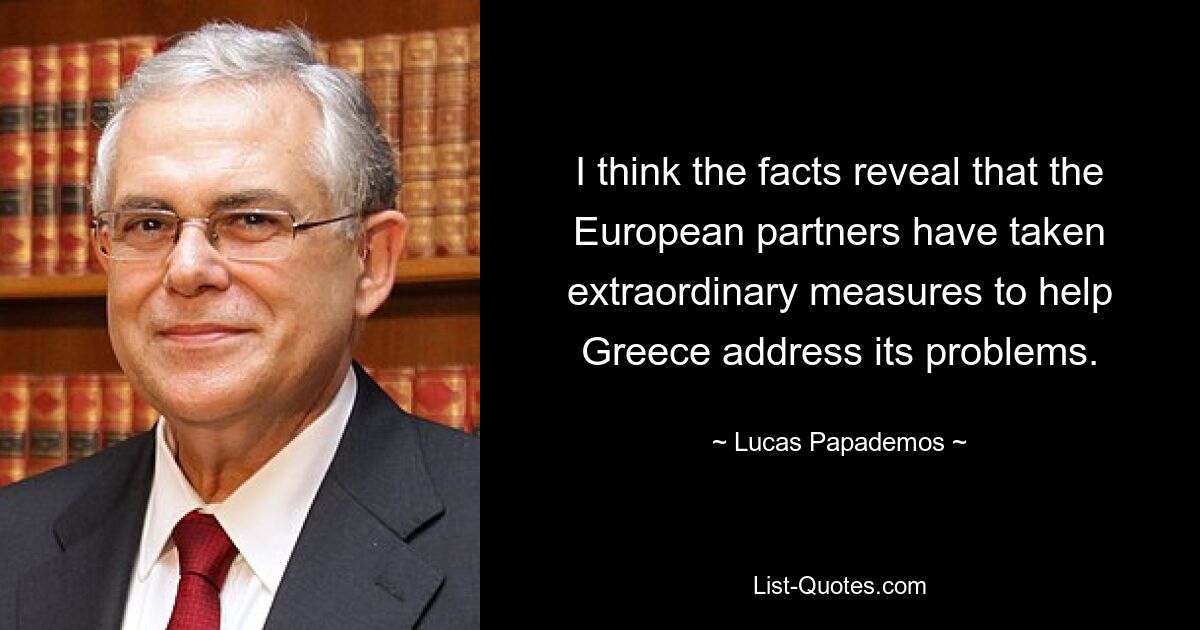 I think the facts reveal that the European partners have taken extraordinary measures to help Greece address its problems. — © Lucas Papademos