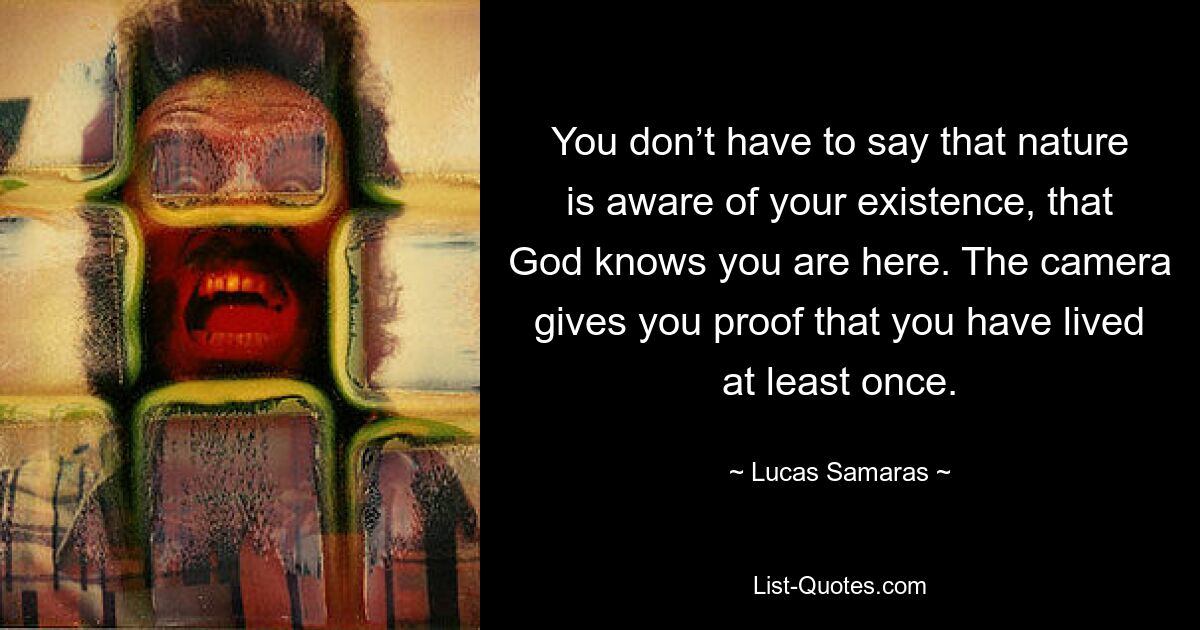 You don’t have to say that nature is aware of your existence, that God knows you are here. The camera gives you proof that you have lived at least once. — © Lucas Samaras