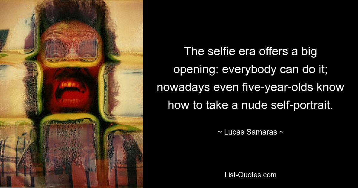 The selfie era offers a big opening: everybody can do it; nowadays even five-year-olds know how to take a nude self-portrait. — © Lucas Samaras