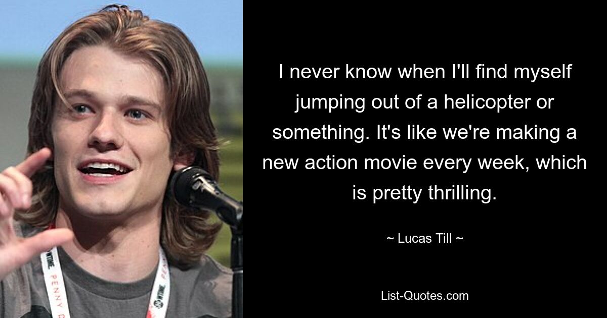 I never know when I'll find myself jumping out of a helicopter or something. It's like we're making a new action movie every week, which is pretty thrilling. — © Lucas Till