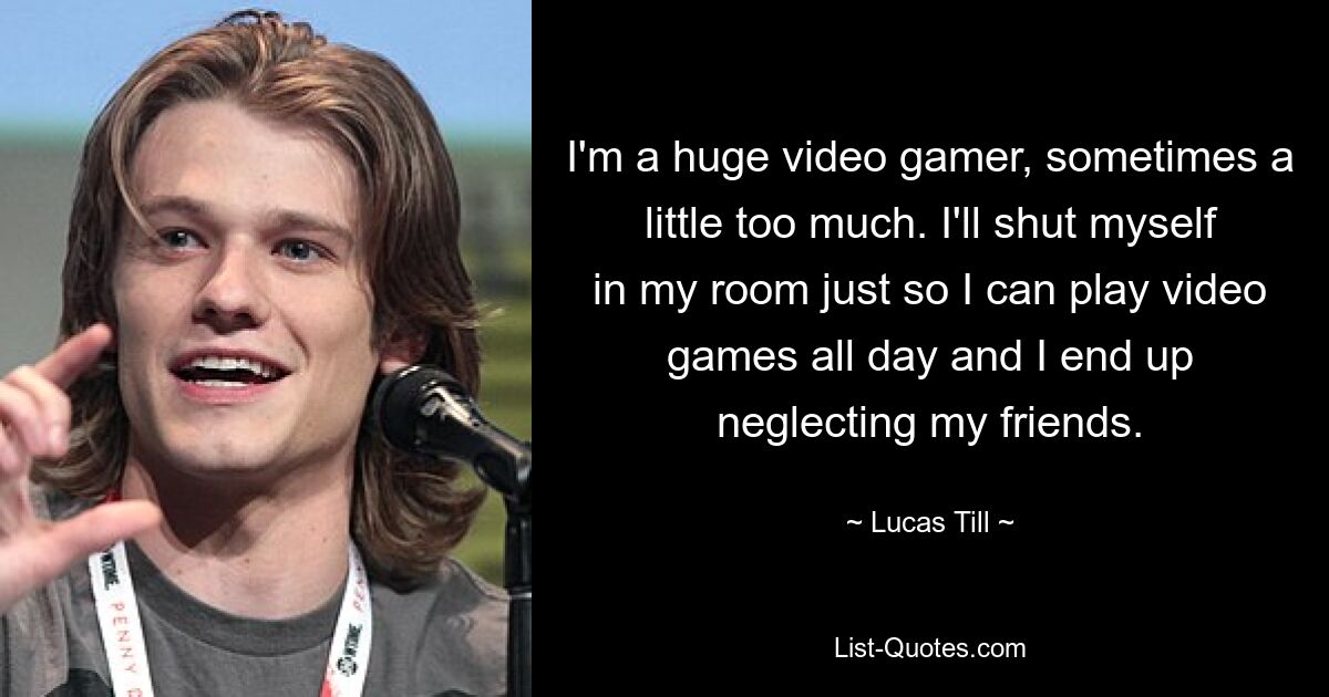 I'm a huge video gamer, sometimes a little too much. I'll shut myself in my room just so I can play video games all day and I end up neglecting my friends. — © Lucas Till