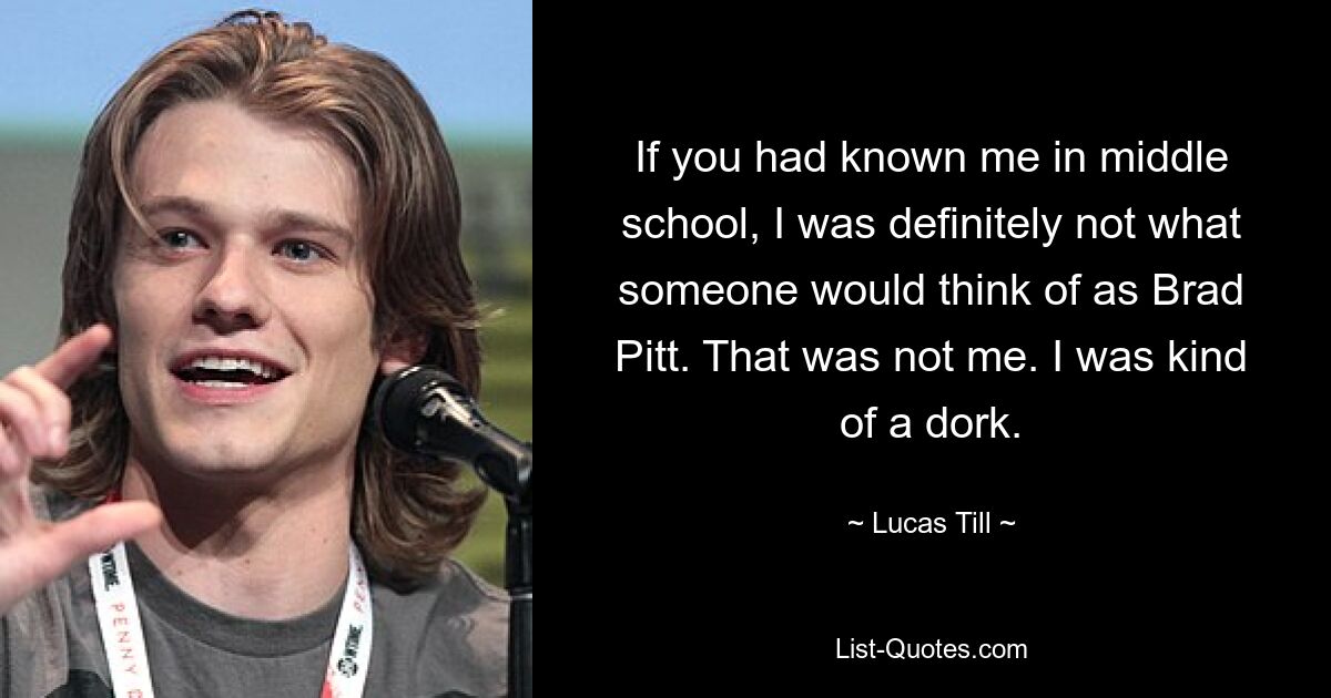 If you had known me in middle school, I was definitely not what someone would think of as Brad Pitt. That was not me. I was kind of a dork. — © Lucas Till