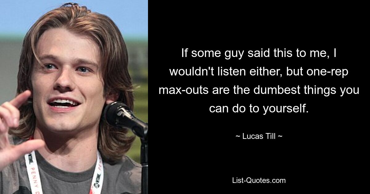 If some guy said this to me, I wouldn't listen either, but one-rep max-outs are the dumbest things you can do to yourself. — © Lucas Till