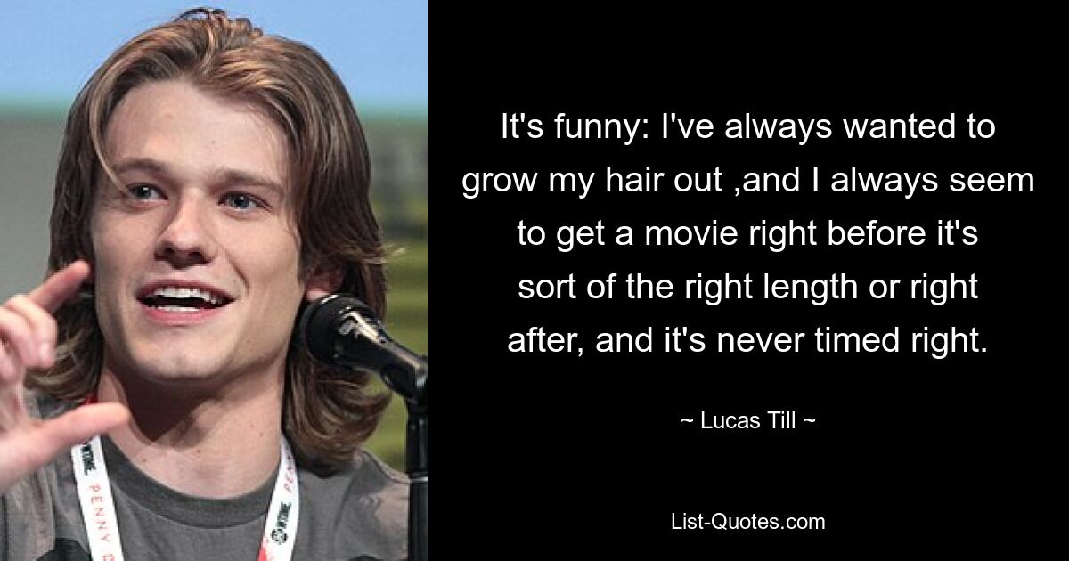 It's funny: I've always wanted to grow my hair out ,and I always seem to get a movie right before it's sort of the right length or right after, and it's never timed right. — © Lucas Till