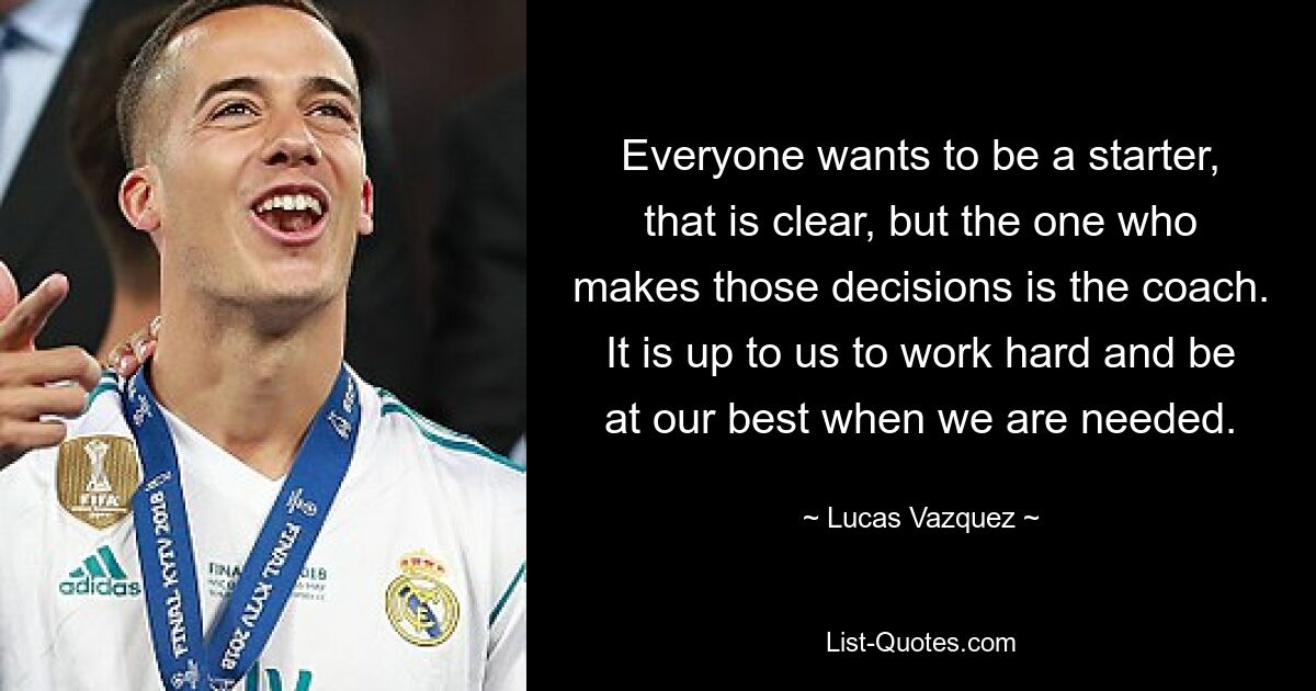 Everyone wants to be a starter, that is clear, but the one who makes those decisions is the coach. It is up to us to work hard and be at our best when we are needed. — © Lucas Vazquez