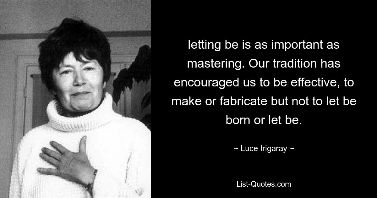 letting be is as important as mastering. Our tradition has encouraged us to be effective, to make or fabricate but not to let be born or let be. — © Luce Irigaray