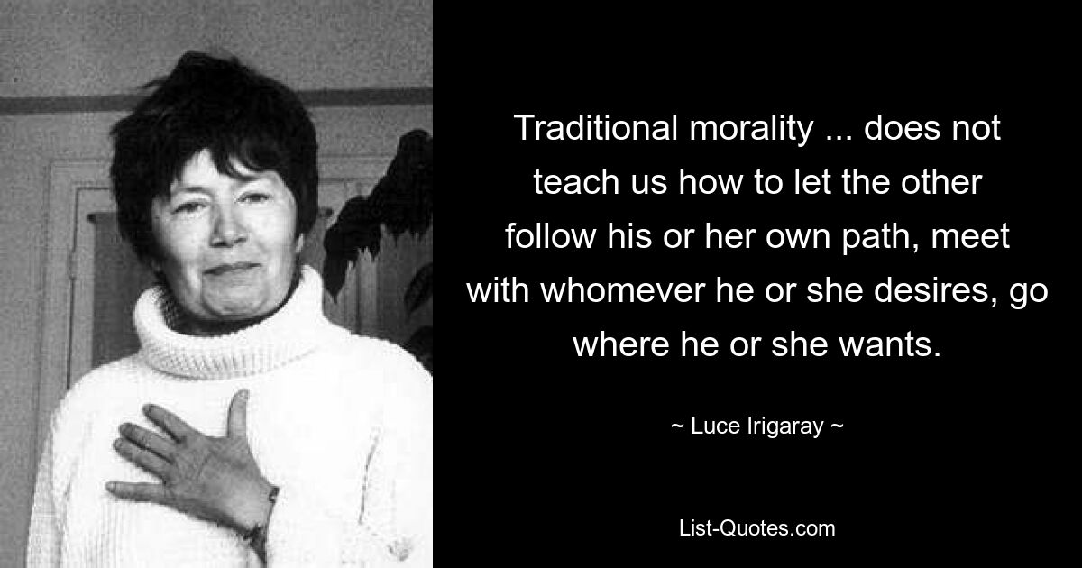 Traditional morality ... does not teach us how to let the other follow his or her own path, meet with whomever he or she desires, go where he or she wants. — © Luce Irigaray