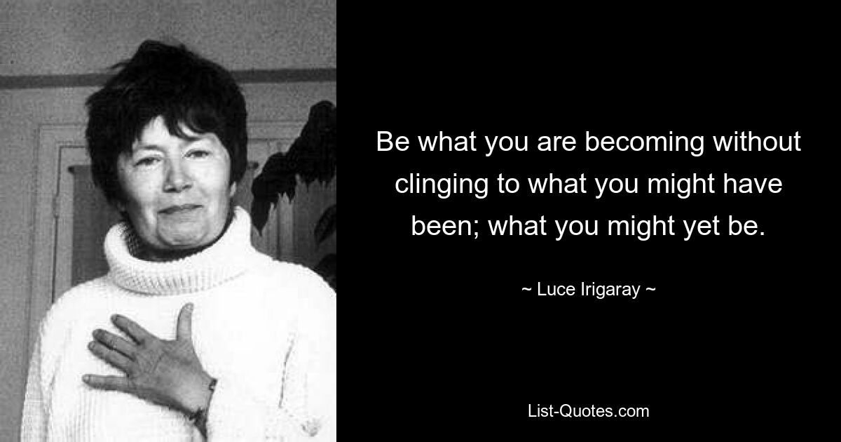 Be what you are becoming without clinging to what you might have been; what you might yet be. — © Luce Irigaray