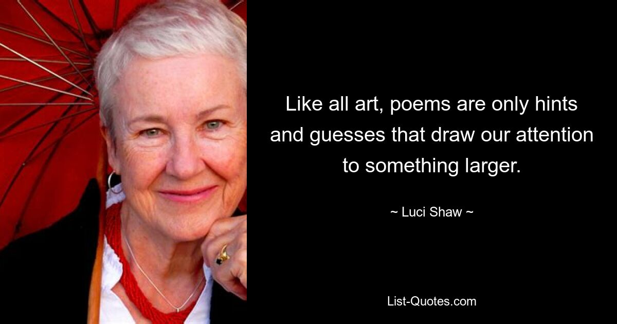 Like all art, poems are only hints and guesses that draw our attention to something larger. — © Luci Shaw