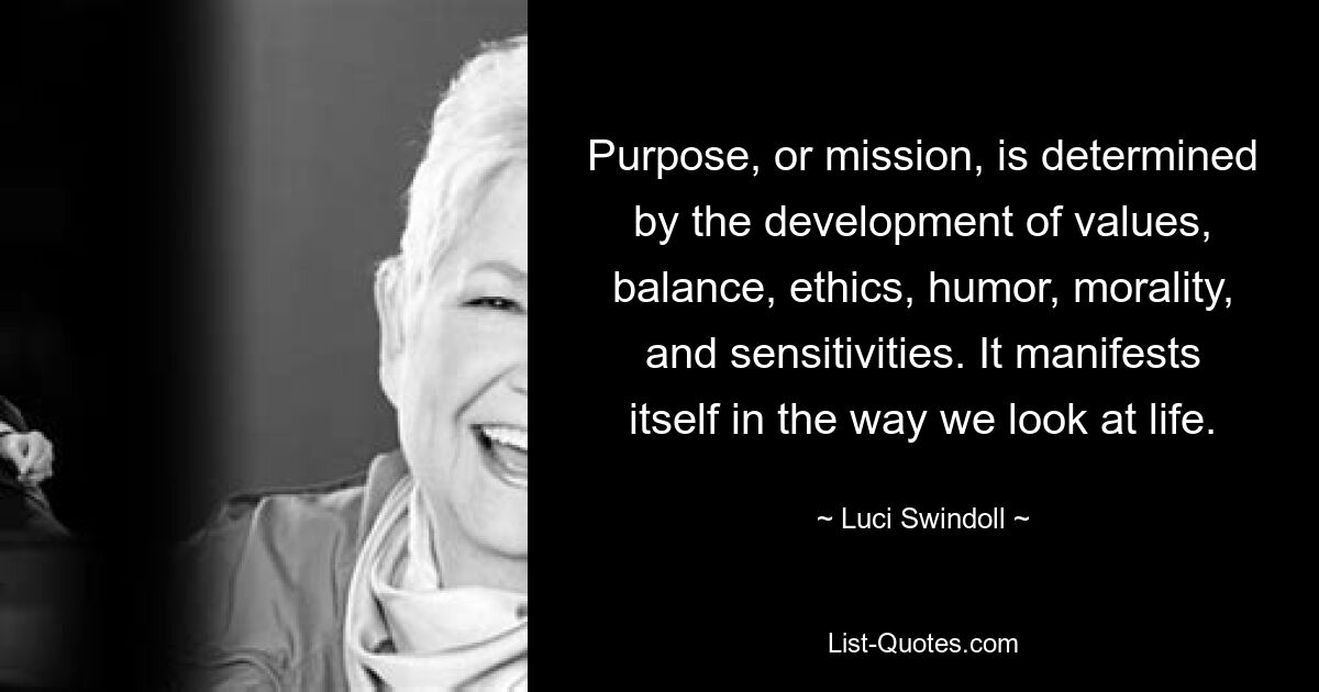 Purpose, or mission, is determined by the development of values, balance, ethics, humor, morality, and sensitivities. It manifests itself in the way we look at life. — © Luci Swindoll