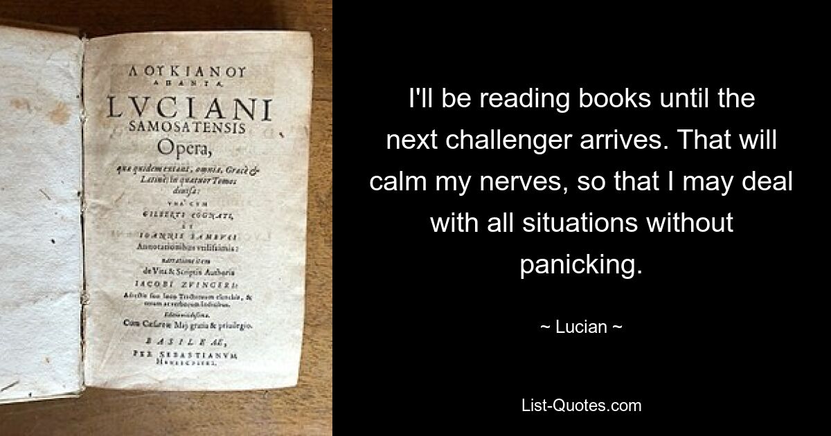 I'll be reading books until the next challenger arrives. That will calm my nerves, so that I may deal with all situations without panicking. — © Lucian