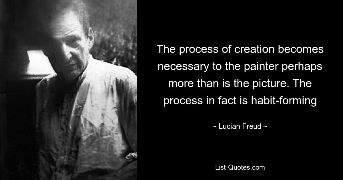 The process of creation becomes necessary to the painter perhaps more than is the picture. The process in fact is habit-forming — © Lucian Freud