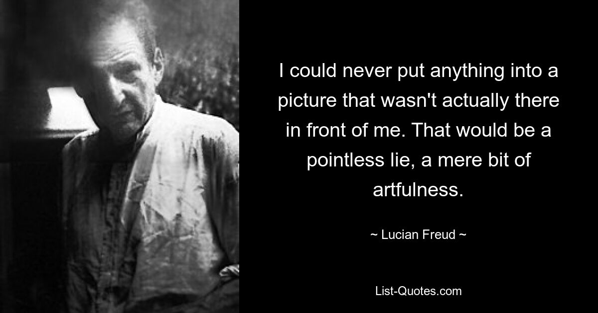 I could never put anything into a picture that wasn't actually there in front of me. That would be a pointless lie, a mere bit of artfulness. — © Lucian Freud